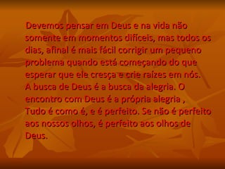 Devemos pensar em Deus e na vida não somente em momentos difíceis, mas todos os dias, afinal é mais fácil corrigir um pequeno problema quando está começando do que esperar que ele cresça e crie raízes em nós.  A busca de Deus é a busca da alegria. O encontro com Deus é a própria alegria , Tudo é como é, e é perfeito. Se não é perfeito aos nossos olhos, é perfeito aos olhos de Deus. 