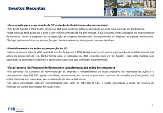 Eventos Recentes Convocação para a aprovação da 3ª emissão de Debêntures não conversíveis Em 12 de Agosto a PDG Realty convocou AGE para deliberar sobre a aprovação de uma nova emissão de debêntures.  Esta emissão terá prazo de 5 anos e um volume previsto de R$300 milhões. Seus recursos serão utilizados no financiamento de terrenos, obras e despesas de incorporação de projetos residenciais, principalmente os elegíveis ao pacote habitacional. Tão logo tenhamos todas as aprovações pertinentes estaremos divulgando maiores detalhes. Desdobramento de ações na proporção de 1:2 Ainda na convocação de AGE realizada em 12 de Agosto a PDG Realty colocou em pauta a aprovação de desdobramento das ações na proporção de 1:2. Desta forma após a realização da AGE (prevista para 27 de Agosto), caso esta matéria seja aprovada, os acionistas receberão 2 ações para cada uma que detinham anteriormente. Encerramento do Programa de Recompra e cancelamento das ações em tesouraria Foi aprovado no Conselho de Administração da empresa o encerramento do atual programa de recompra de ações e o cancelamento das 598.600 ações ordinárias, nominativas, escriturais e sem valor nominal de emissão da Companhia, até então mantidas em tesouraria, sem a alteração do seu capital social.  As ações canceladas estavam contabilizadas pelo valor de R$5.468.157,32, e serão canceladas à conta de reserva de retenção de lucros acumulados em igual valor. 