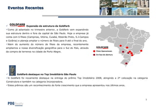 Eventos Recentes Expansão da estrutura da Goldfarb Como já adiantado no trimestre anterior, a Goldfarb vem expandindo sua estrutura dentro e fora da capital de São Paulo. Hoje a empresa já conta com 6 filiais (Campinas, Vitória, Cuiabá, Ribeirão Preto, S.J.Campos e Goiânia) e planeja ampliar o número de filiais para 9 até o final do ano. Alem do aumento do número de filiais da empresa, recentemente ampliamos a nossa diversificação geográfica para o Sul do País, através da compra de terrenos na cidade de Porto Alegre.  Goldfarb destaque no Top Imobiliário São Paulo A Goldfarb foi novamente destaque na entrega do prêmio Top Imobiliário 2008, atingindo a 2º colocação na categoria Construtora e também na categoria Incorporadora. Estes prêmios são um reconhecimento do forte crescimento que a empresa apresentou nos últimos anos.  