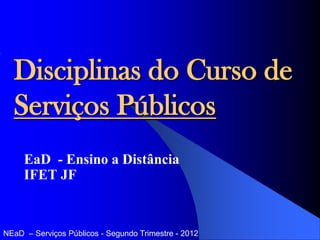 Disciplinas do Curso de
  Serviços Públicos
     EaD - Ensino a Distância
     IFET JF


NEaD – Serviços Públicos - Segundo Trimestre - 2012
 