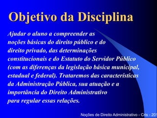 Objetivo da Disciplina
Ajudar o aluno a compreender as
noções básicas do direito público e do
direito privado, das determinações
constitucionais e do Estatuto do Servidor Público
(com as diferenças da legislação básica municipal,
estadual e federal). Trataremos das características
da Administração Pública, sua atuação e a
importância do Direito Administrativo
para regular essas relações.
Noções de Direito Administrativo - Cris - 201
 