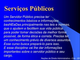 Serviços Públicos
Noções de Direito Administrativo - Cris - 201
Um Servidor Público precisa ter
conhecimentos básicos e informações
baseadas principalmente nas leis e normas,
que o ajudem e facilitem sua vida pública
para poder tomar decisões da melhor forma
possível, de forma ética e correta. Precisa ter um
conhecimento prévio de diversos assuntos.
Esse curso busca prepará-lo para isso.
E essa disciplina vai lhe dar informações
importantes sobre o servidor público e seu cargo.
 