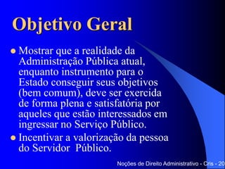 Objetivo Geral
 Mostrar que a realidade da
Administração Pública atual,
enquanto instrumento para o Estado
conseguir seus objetivos (bem
comum), deve ser exercida de forma
plena e satisfatória por aqueles que
estão interessados em ingressar no
Serviço Público.
 Incentivar a valorização da pessoa do
Servidor Público.
Noções de Direito Administrativo - Cris - 201
 
