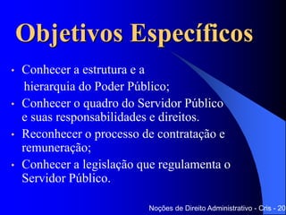 Objetivos Específicos
• Conhecer a estrutura e a
hierarquia do Poder Público;
• Conhecer o quadro do Servidor Público
e suas responsabilidades e direitos.
• Reconhecer o processo de contratação e
remuneração;
• Conhecer a legislação que regulamenta o
Servidor Público.
Noções de Direito Administrativo - Cris - 201
 