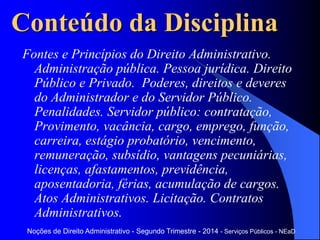 Noções de Direito Administrativo - Segundo Trimestre - 2014 - Serviços Públicos - NEaD
Conteúdo da Disciplina
Fontes e Princípios do Direito Administrativo.
Administração pública. Pessoa jurídica. Direito
Público e Privado. Poderes, direitos e deveres
do Administrador e do Servidor Público.
Penalidades. Servidor público: contratação,
Provimento, vacância, cargo, emprego, função,
carreira, estágio probatório, vencimento,
remuneração, subsídio, vantagens pecuniárias,
licenças, afastamentos, previdência,
aposentadoria, férias, acumulação de cargos.
Atos Administrativos. Licitação. Contratos
Administrativos.
 