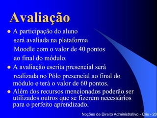 Avaliação
 A participação do aluno
será avaliada na plataforma
Moodle com o valor de 40 pontos
ao final do módulo.
 A avaliação escrita presencial será
realizada no Polo presencial ao final do
módulo e terá o valor de 60 pontos.
 Além dos recursos mencionados poderão ser
utilizados outros que se fizerem necessários
para o perfeito aprendizado.
Noções de Direito Administrativo - Cris - 201
 