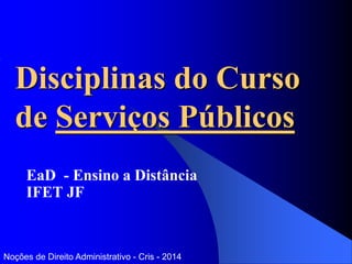 Disciplinas do Curso
de Serviços Públicos
EaD - Ensino a Distância
IFET JF
Noções de Direito Administrativo - Cris - 2014
 