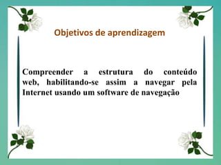 Objetivos de aprendizagemCompreender a estrutura do conteúdo web, habilitando-se assim a navegar pela Internet usando um software de navegação