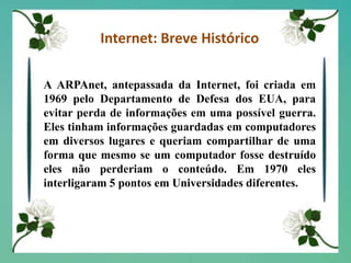 Ardadas em Internet: Breve HistóricoA ARPAnet, antepassada da Internet, foi criada em 1969 pelo Departamento de Defesa dos EUA, para evitar perda de informações em uma possível guerra. Eles tinham informações guardadas em computadores em diversos lugares e queriam compartilhar de uma forma que mesmo se um computador fosse destruído eles não perderiam o conteúdo. Em 1970 eles interligaram 5 pontos em Universidades diferentes.