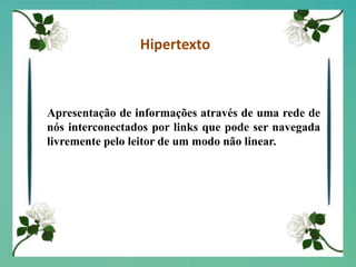 HipertextoApresentação de informações através de uma rede de nós interconectados por links que pode ser navegada livremente pelo leitor de um modo não linear.