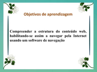 Objetivos de aprendizagemCompreender a estrutura do conteúdo web, habilitando-se assim a navegar pela Internet usando um software de navegação