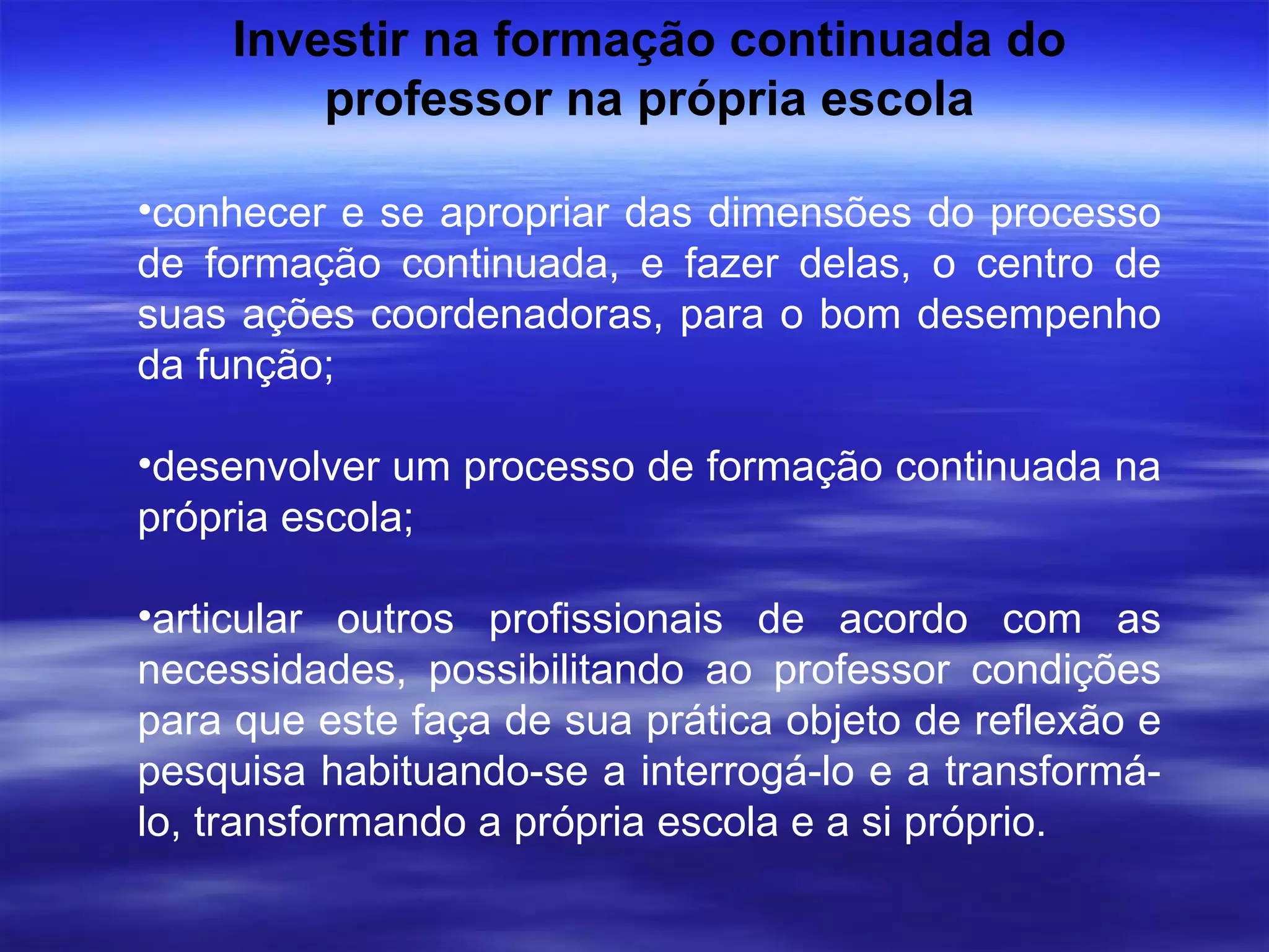 Investir na formação continuada do professor na própria escola conhecer e se apropriar das dimensões do processo de formação continuada, e fazer delas, o centro de suas ações coordenadoras, para o bom desempenho da função; desenvolver um processo de formação continuada na própria escola; articular outros profissionais de acordo com as necessidades, possibilitando ao professor condições para que este faça de sua prática objeto de reflexão e pesquisa habituando-se a interrogá-lo e a transformá-lo, transformando a própria escola e a si próprio. 
