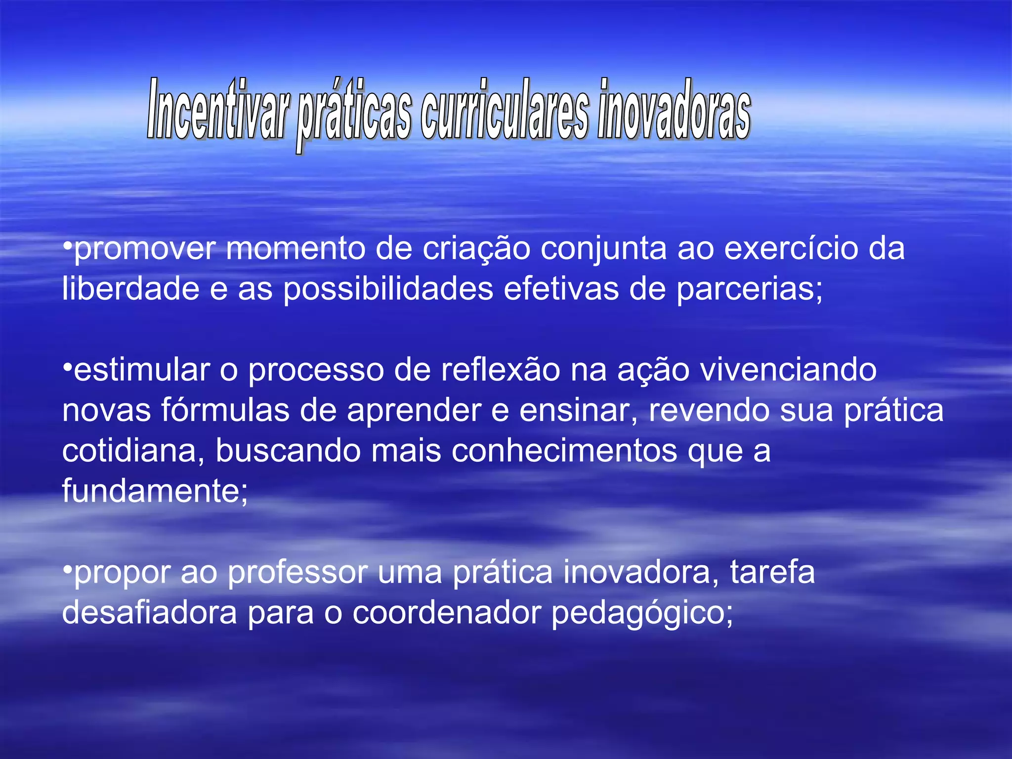 promover momento de criação conjunta ao exercício da liberdade e as possibilidades efetivas de parcerias; estimular o processo de reflexão na ação vivenciando novas fórmulas de aprender e ensinar, revendo sua prática cotidiana, buscando mais conhecimentos que a fundamente;  propor ao professor uma prática inovadora, tarefa desafiadora para o coordenador pedagógico; Incentivar práticas curriculares inovadoras 
