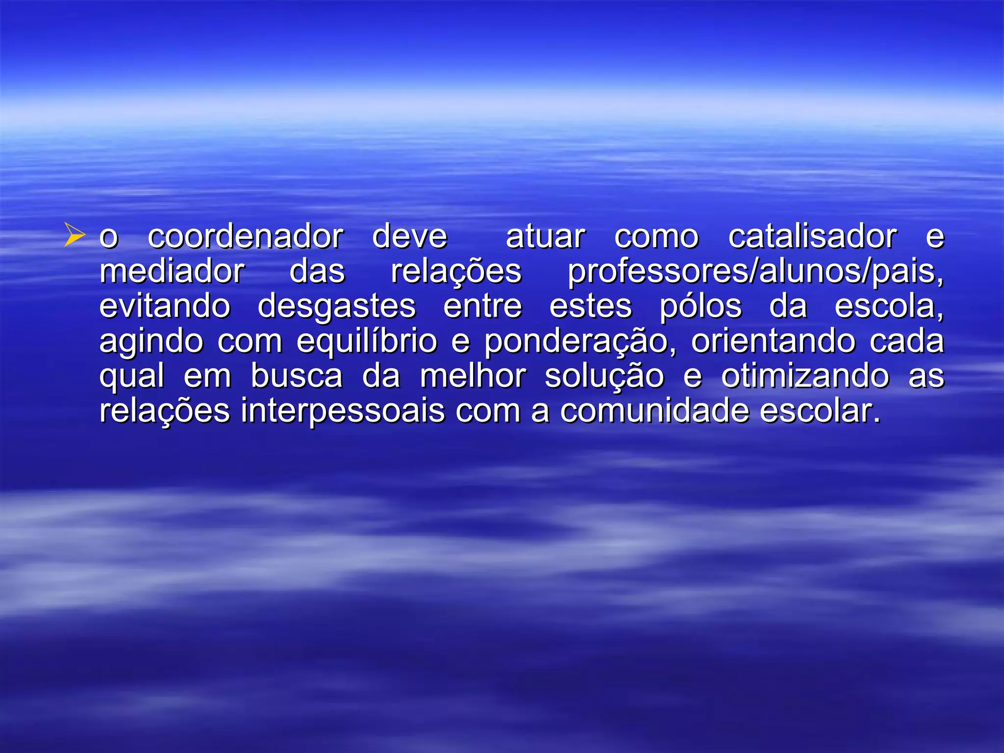 o coordenador deve  atuar como catalisador e mediador das relações professores/alunos/pais, evitando desgastes entre estes pólos da escola, agindo com equilíbrio e ponderação, orientando cada qual em busca da melhor solução e otimizando as relações interpessoais com a comunidade escolar. 