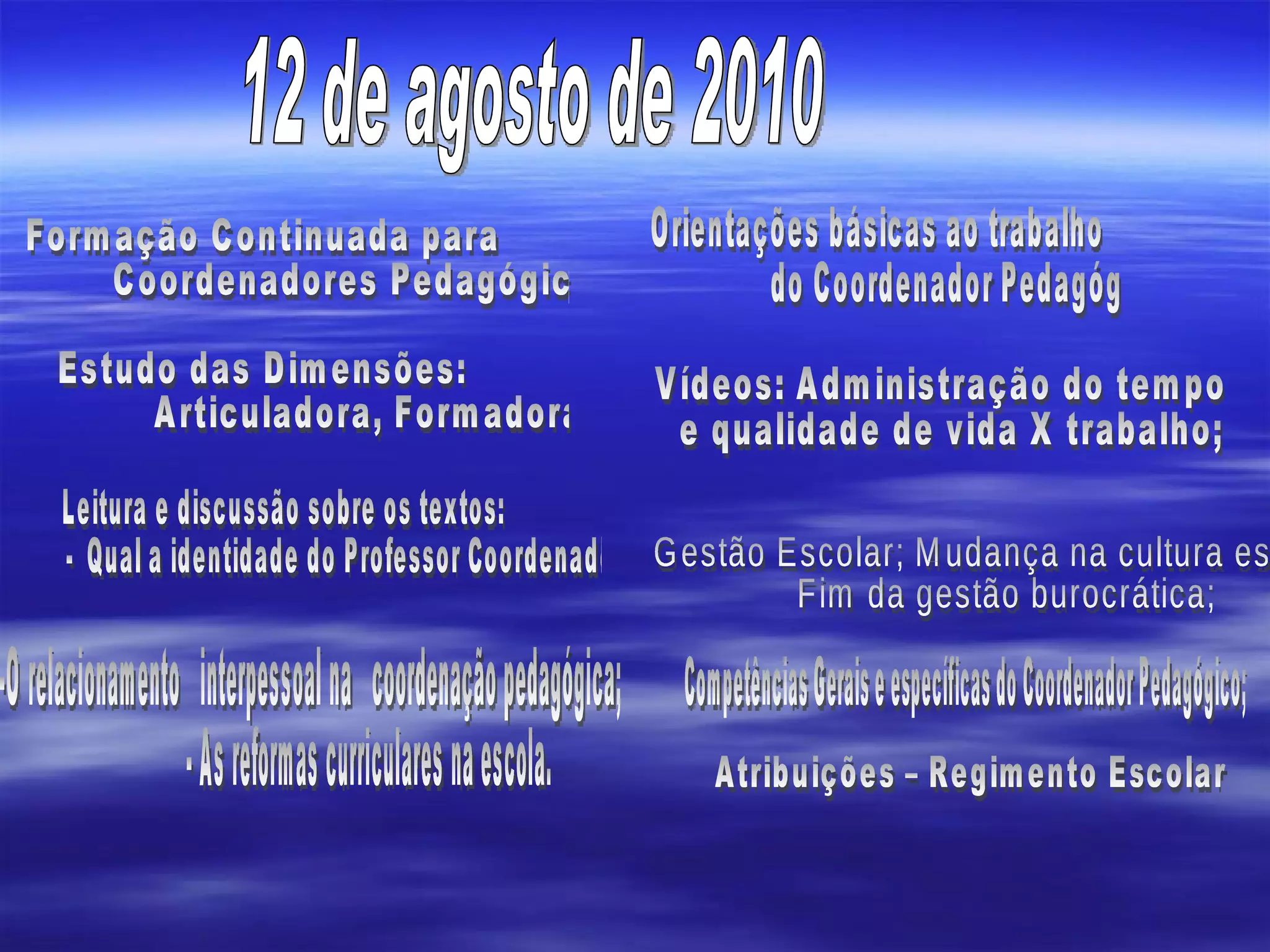 12 de agosto de 2010 Formação Continuada para  Coordenadores Pedagógicos; Estudo das Dimensões:  Articuladora, Formadora  Leitura e discussão sobre os textos: -  Qual a identidade do Professor Coordenador? -O relacionamento  interpessoal na  coordenação pedagógica; - As reformas curriculares na escola. Orientações básicas ao trabalho  do Coordenador Pedagógico; Vídeos: Administração do tempo e qualidade de vida X trabalho;  Gestão Escolar; Mudança na cultura escolar;  Fim da gestão burocrática;  Competências Gerais e específicas do Coordenador Pedagógico; Atribuições – Regimento Escolar 