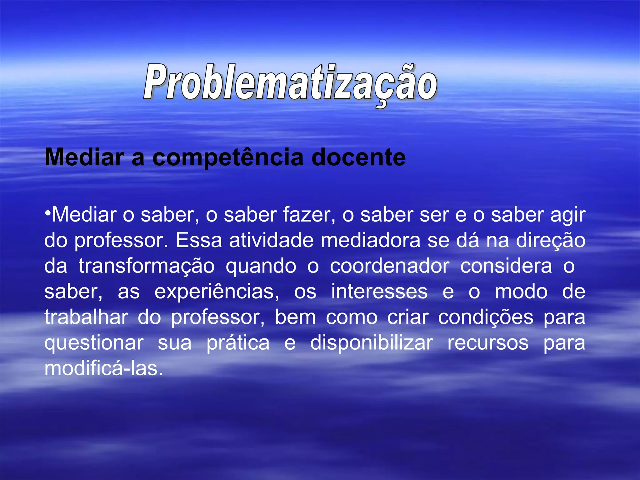 Mediar a competência docente Mediar o saber, o saber fazer, o saber ser e o saber agir do professor. Essa atividade mediadora se dá na direção da transformação quando o coordenador considera o  saber, as experiências, os interesses e o modo de trabalhar do professor, bem como criar condições para questionar sua prática e disponibilizar recursos para modificá-las.  Problematização 
