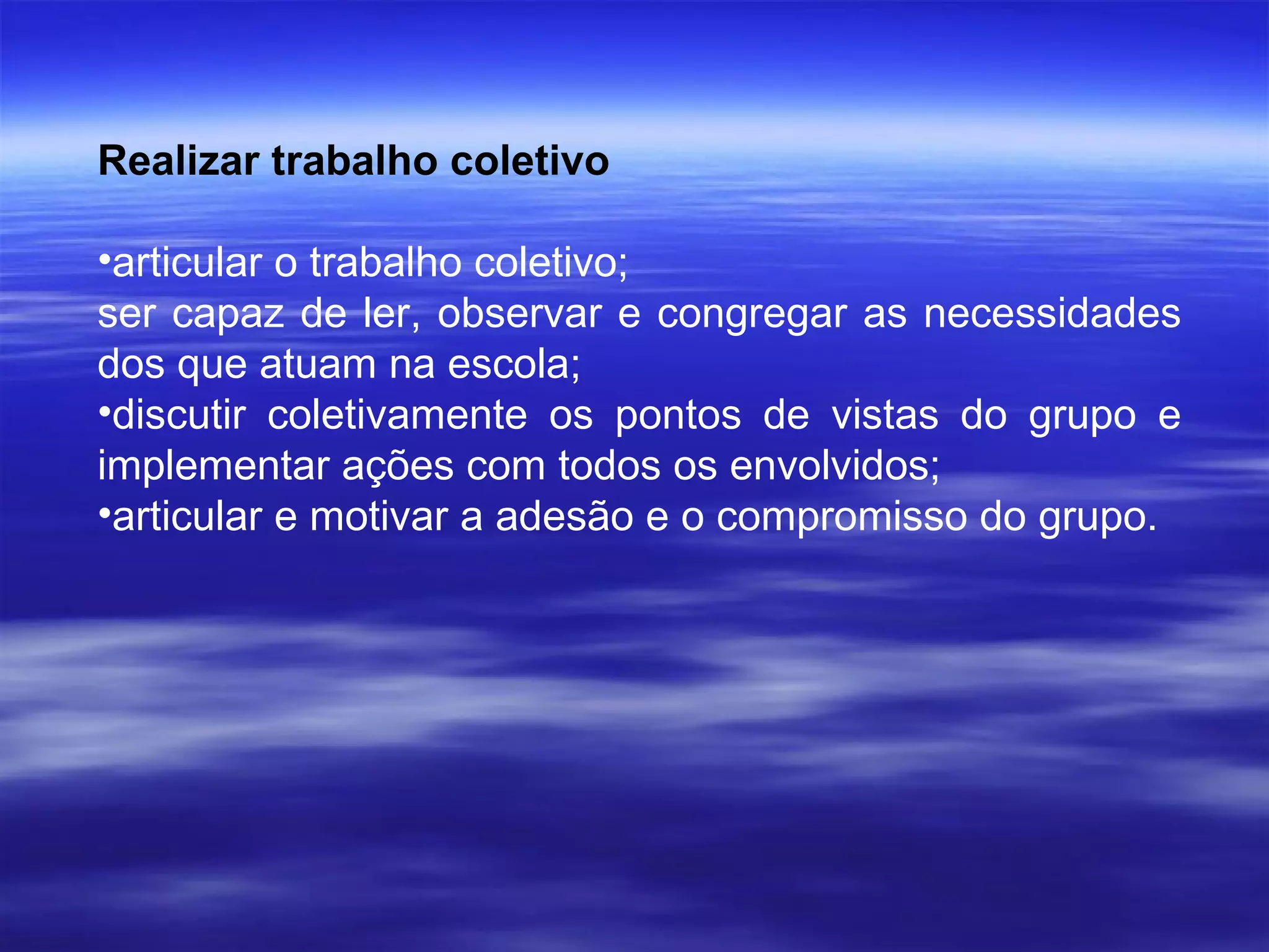 Realizar trabalho coletivo  articular o trabalho coletivo; ser capaz de ler, observar e congregar as necessidades dos que atuam na escola;  discutir coletivamente os pontos de vistas do grupo e implementar ações com todos os envolvidos; articular e motivar a adesão e o compromisso do grupo.  
