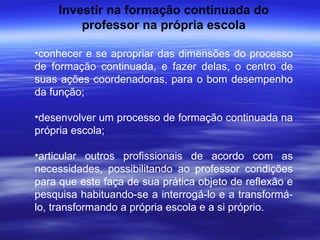 Investir na formação continuada do professor na própria escola conhecer e se apropriar das dimensões do processo de formação continuada, e fazer delas, o centro de suas ações coordenadoras, para o bom desempenho da função; desenvolver um processo de formação continuada na própria escola; articular outros profissionais de acordo com as necessidades, possibilitando ao professor condições para que este faça de sua prática objeto de reflexão e pesquisa habituando-se a interrogá-lo e a transformá-lo, transformando a própria escola e a si próprio. 