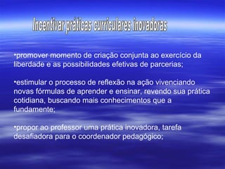promover momento de criação conjunta ao exercício da liberdade e as possibilidades efetivas de parcerias; estimular o processo de reflexão na ação vivenciando novas fórmulas de aprender e ensinar, revendo sua prática cotidiana, buscando mais conhecimentos que a fundamente;  propor ao professor uma prática inovadora, tarefa desafiadora para o coordenador pedagógico; Incentivar práticas curriculares inovadoras 