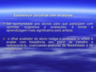 Estabelecer parcerias com os alunos dar oportunidade aos alunos para que participem com opiniões, sugestões e avaliações, é tornar a aprendizagem mais significativa para ambos; o olhar avaliador do aluno instiga o professor a refletir e avaliar com freqüência seu plano de trabalho e redirecioná-lo, vivenciando posturas de flexibilidade e de mudanças; 