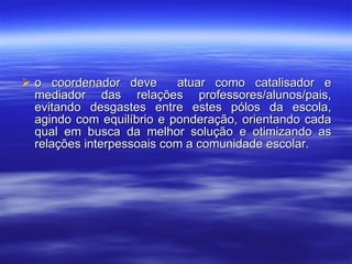 o coordenador deve  atuar como catalisador e mediador das relações professores/alunos/pais, evitando desgastes entre estes pólos da escola, agindo com equilíbrio e ponderação, orientando cada qual em busca da melhor solução e otimizando as relações interpessoais com a comunidade escolar. 