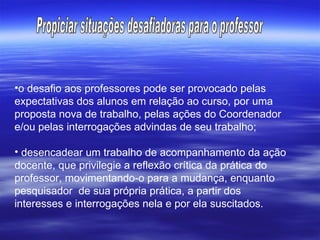 o desafio aos professores pode ser provocado pelas expectativas dos alunos em relação ao curso, por uma proposta nova de trabalho, pelas ações do Coordenador e/ou pelas interrogações advindas de seu trabalho; desencadear um trabalho de acompanhamento da ação docente, que privilegie a reflexão crítica da prática do professor, movimentando-o para a mudança, enquanto pesquisador  de sua própria prática, a partir dos interesses e interrogações nela e por ela suscitados. Propiciar situações desafiadoras para o professor 