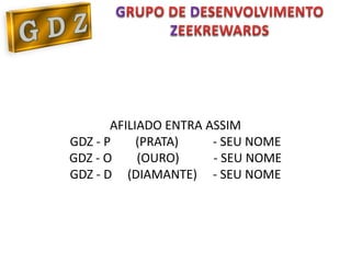 G           D
               Z




       AFILIADO ENTRA ASSIM
GDZ - P     (PRATA)    - SEU NOME
GDZ - O     (OURO)     - SEU NOME
GDZ - D (DIAMANTE) - SEU NOME
 