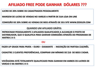 AFILIADO FREE PODE GANHAR DÓLARES ???
LUCRO DE 20% SOBRE OS CADASTRADOS PESSOALMENTE

MARGEM DE LUCRO DE VENDAS NO VAREJO A PARTIR DE SUA LOJA ON LINE

COMISSÃO DE 20% SOBRE AS VENDAS DE BIDS ATRAVÉS DE SEU SITE WWW.ZEEKLER.COM

                     QUANDO UM AFILIADO GRÁTIS:
PATROCINAR PESSOALMENTE 2 AFILIADOS QUALIFICADOS A ALCANÇAR O POSTO DE
DISTRIBUIDOR, QUE O QUALIFICA PARA GANHAR COMISSÕES ATRAVÉS DO PROGRAMA DE
MATRIX 2 X 5
                                  OU
FAZER UP GRADE PARA PRATA – OURO – DIAMANTE - INSCRIÇÃO DE PARTIDA $10/MÊS.

CADASTRE 2 CLIENTES PREFERÊNCIAIS, COMPRAR UM MÍNIMO DE $10 DE BIDS E DOAR.


VOCÊAGORA ESTÁ TOTALMENTE QUALIFICADO PARA GANHAR EM AMBOS OS LUCROS DE
VAREJO E NA MATRIX 2 X 5
 