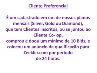 Cliente Preferencial

É um cadastrado em um de nossos planos
    mensais (Silver, Gold ou Diamond),
que tem Clientes inscritos, ou se juntou ao
              Cliente Co- op,
comprou e doou um mínimo de 10 Bids, e
 colocou um anúncio de qualificação para
         Zeekler.com por período
               de 24 horas.
 