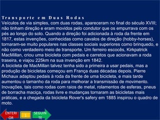 Transporte em Duas Rodas Veículos de via simples, com duas rodas, apareceram no final do século XVIII; não tinham direção e eram movidos pelo condutor que os empurrava com os pés ao longo do solo. Quando a direção foi adicionada à roda da frente em 1817, estas invenções, conhecidas como cavalos de direção (hobby-horses), tornaram-se muito populares nas classes sociais superiores como brinquedo, e não como verdadeiro meio de transporte. Um ferreiro escocês, Kirkpatrick MacMillan, criou uma bicicleta com pedais e carretos que acionavam a roda traseira, e viajou 225km na sua invenção em 1842. A bicicleta de MacMillan talvez tenha sido a primeira a usar pedais, mas a produção de bicicletas começou em França duas décadas depois. Pierre Michaux adaptou pedais à roda da frente de uma bicicleta, e mais tarde aumentou o tamanho da roda para melhorar a transmissão de movimento. Inovações, tais como rodas com raios de metal, rolamentos de esferas, pneus de borracha maciça, rodas livre e mudanças tornaram as bicicletas mais práticas, e a chegada da bicicleta Rover's safery em 1885 inspirou o quadro de moto. SEGUINTE ENTERIOR 1 