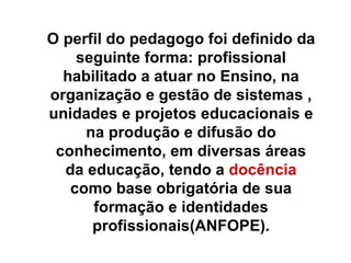 O perfil do pedagogo foi definido da seguinte forma: profissional habilitado a atuar no Ensino, na organização e gestão de sistemas , unidades e projetos educacionais e na produção e difusão do conhecimento, em diversas áreas da educação, tendo a  docência  como base obrigatória de sua formação e identidades profissionais(ANFOPE). 