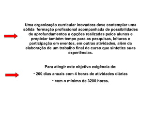 Uma organização curricular inovadora deve contemplar uma sólida  formação profissional acompanhada de possibilidades de aprofundamentos e opções realizadas pelos alunos e propiciar também tempo para as pesquisas, leituras e participação em eventos, em outras atividades, além da elaboração de um trabalho final de curso que sintetize suas experiências. Para atingir este objetivo exigência de: 200 dias anuais com 4 horas de atividades diárias com o mínimo de 3200 horas. 