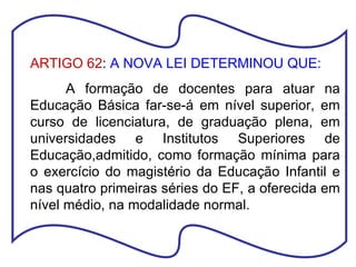 ARTIGO 62 :  A NOVA LEI DETERMINOU QUE: A formação de docentes para atuar na Educação Básica far-se-á em nível superior, em curso de licenciatura, de graduação plena, em universidades e Institutos Superiores de Educação,admitido, como formação mínima para o exercício do magistério da Educação Infantil e nas quatro primeiras séries do EF, a oferecida em nível médio, na modalidade normal. 