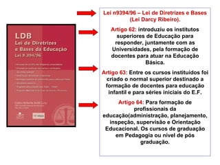 Lei n9394/96 – Lei de Diretrizes e Bases (Lei Darcy Ribeiro). Artigo 62:  introduziu os institutos superiores de Educação para responder, juntamente com as Universidades, pela formação de docentes para atuar na Educação Básica. Artigo 63:  Entre os cursos instituídos foi criado o normal superior destinado a formação de docentes para educação infantil e para séries iniciais do E.F. Artigo 64:  Para formação de profissionais da educação(administração, planejamento, inspeção, supervisão e Orientação Educacional. Os cursos de graduação em Pedagogia ou nível de pós graduação. 