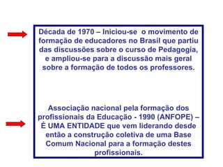 Década de 1970 – Iniciou-se  o movimento de formação de educadores no Brasil que partiu das discussões sobre o curso de Pedagogia, e ampliou-se para a discussão mais geral sobre a formação de todos os professores. Associação nacional pela formação dos profissionais da Educação - 1990 (ANFOPE) – É UMA ENTIDADE que vem liderando desde então a construção coletiva de uma Base Comum Nacional para a formação destes profissionais. 