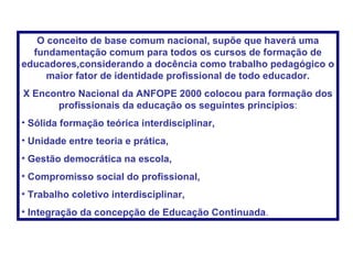 O conceito de base comum nacional, supõe que haverá uma fundamentação comum para todos os cursos de formação de educadores,considerando a docência como trabalho pedagógico o maior fator de identidade profissional de todo educador. X Encontro Nacional da ANFOPE 2000 colocou para formação dos profissionais da educação os seguintes princípios : Sólida formação teórica interdisciplinar, Unidade entre teoria e prática, Gestão democrática na escola, Compromisso social do profissional, Trabalho coletivo interdisciplinar, Integração da concepção de Educação Continuada . 