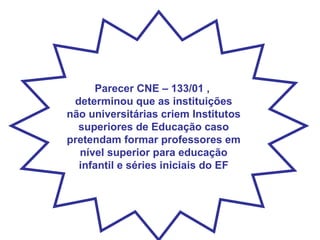 Parecer CNE – 133/01 ,  determinou que as instituições não universitárias criem Institutos superiores de Educação caso pretendam formar professores em nível superior para educação infantil e séries iniciais do EF 