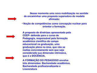 Nesse momento uma nova mobilização no sentido de encaminhar uma proposta superadora do modelo afirmado: Noção de competências como concepção nuclear para orientar a formação. A proposta de diretrizes apresentada pela CEEP- defende para o curso de Pedagogia, responsável pela formação acadêmico cientifica do campo educacional na graduação, uma graduação plena na área, que não se realiza concretamente sem que seja considerada sua dimensão intrínseca, que é a DOCÊNCIA. A FORMAÇÃO DO PEDAGOGO envolve três dimensões: Bacharelado acadêmico, Bacharelado profissionalizante e Licenciatura 