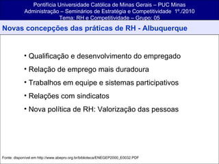 Pontifícia Universidade Católica de Minas Gerais – PUC Minas Administração – Seminários de Estratégia e Competitividade  1º./2010 Tema: RH e Competitividade – Grupo: 05 Qualificação e desenvolvimento do empregado Relação de emprego mais duradoura Trabalhos em equipe e sistemas participativos Relações com sindicatos Nova política de RH: Valorização das pessoas Fonte: disponível em http://www.abepro.org.br/biblioteca/ENEGEP2000_E0032.PDF Novas concepções das práticas de RH - Albuquerque 