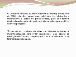 O Conselho Nacional do Meio Ambiente (Conama), desde julho de 2000 estabelece como responsabilidade dos fabricantes e importadores a coleta de pilhas usadas, para que tenham destinação adequada: aterros industriais especiais para resíduos químicos perigosos."Esses aterros consistem de valas com diversas camadas de impermeabilização para evitar vazamentos. Mas, apesar da resolução do Conama, pouquíssimos pontos de coleta de pilhas foram instalados no país.