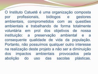 O Instituto Catuetê é uma organização composta por profissionais, biólogos e gestores ambientais, comprometidos com as questões ambientais e trabalhando de forma totalmente voluntária em prol dos objetivos de nossa instituição: a preservação ambiental e a consequente qualidade de vida da população. Portanto, não possuímos qualquer outro interesse na realização deste projeto a não ser a diminuição dos impactos ambientais provocados pela abolição do uso das sacolas plásticas.