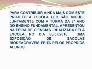 PARA CONTRIBUIR AINDA MAIS COM ESTE PROJETO A ESCOLA EEB SÃO MIGUEL JUNTAMENTE COM A TURMA DA 3º ANO DO ENSINO FUNDAMENTAL, APRESENTOU NA FEIRA DE CIÊNCIAS  REALIZADA PELA ESCOLA NO DIA 06/07/2010  UMA EXPOSIÇÃO DE SACOLAS  BIODEAGRÁVEIS FEITA PELOS PRÓPRIOS  ALUNOS .