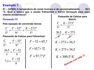 Exemplo 1 01 – (UFBA) A temperatura do corpo humano é de aproximadamente  36,5 °C. Qual a leitura que a escala Fahrenheit e Kelvin fornecem para essa mesma temperatura? Pensando !!!! Pela equação de conversão temos: Passando de Celsius para Fahrenheit: Passando de Celsius para Kelvin: Abacate com leite !!! 