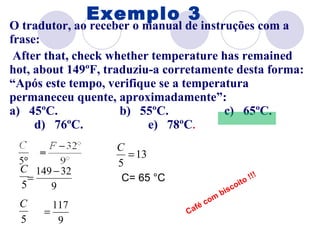 O tradutor, ao receber o manual de instruções com a frase: After that, check whether temperature has remained hot, about 149ºF, traduziu-a corretamente desta forma: “Após este tempo, verifique se a temperatura permaneceu quente, aproximadamente”: a)   45ºC.  b)   55ºC.  c)   65ºC.  d)   76ºC.  e)   78ºC . Exemplo 3 C= 65 °C Café com biscoito !!! 