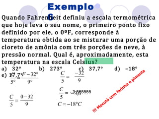 Exemplo 6 Quando Fahrenheit definiu a escala termométrica que hoje leva o seu nome, o primeiro ponto fixo definido por ele, o 0ºF, corresponde à temperatura obtida ao se misturar uma porção de cloreto de amônia com três porções de neve, à pressão normal. Qual é, aproximadamente, esta temperatura na escala Celsius? a)   32°  b)   273°  c)   37,7°  d)   –18°  e) 17,7° Mocotó com farinha e pimenta !!! - 3,555555 