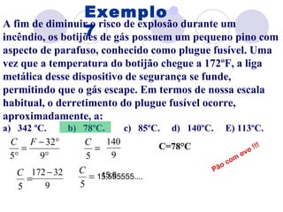 Exemplo 7 A fim de diminuir o risco de explosão durante um incêndio, os botijões de gás possuem um pequeno pino com aspecto de parafuso, conhecido como plugue fusível. Uma vez que a temperatura do botijão chegue a 172ºF, a liga metálica desse dispositivo de segurança se funde, permitindo que o gás escape. Em termos de nossa escala habitual, o derretimento do plugue fusível ocorre, aproximadamente, a: a)   342 ºC.  b)   78ºC.  c)   85ºC.  d)   140ºC.   E) 113ºC. 15,555555.... 15,6 C=78°C Pão com ovo !!! 