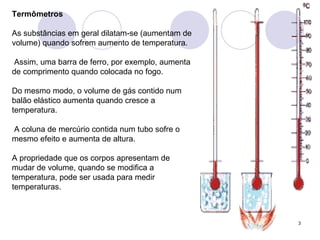 Termômetros As substâncias em geral dilatam-se (aumentam de volume) quando sofrem aumento de temperatura. Assim, uma barra de ferro, por exemplo, aumenta de comprimento quando colocada no fogo.  Do mesmo modo, o volume de gás contido num balão elástico aumenta quando cresce a temperatura. A coluna de mercúrio contida num tubo sofre o mesmo efeito e aumenta de altura. A propriedade que os corpos apresentam de mudar de volume, quando se modifica a temperatura, pode ser usada para medir temperaturas. 