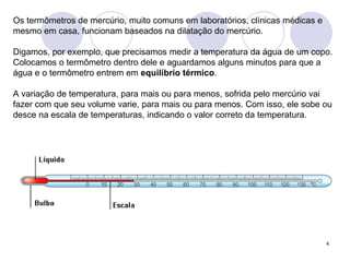 Os termômetros de mercúrio, muito comuns em laboratórios, clínicas médicas e mesmo em casa, funcionam baseados na dilatação do mercúrio.  Digamos, por exemplo, que precisamos medir a temperatura da água de um copo. Colocamos o termômetro dentro dele e aguardamos alguns minutos para que a água e o termômetro entrem em  equilíbrio térmico .  A variação de temperatura, para mais ou para menos, sofrida pelo mercúrio vai fazer com que seu volume varie, para mais ou para menos. Com isso, ele sobe ou desce na escala de temperaturas, indicando o valor correto da temperatura.   