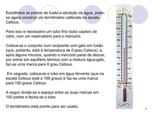 Escolhidos os pontos de fusão e ebulição da água, pode-se agora construir um termômetro calibrado na escala Celsius.  Para isso é necessário um tubo fino (tubo capilar) de vidro, com um reservatório para o mercúrio.  Coloca-se o conjunto num recipiente com gelo em fusão (que, portanto, está à temperatura de 0 grau Celsius), e, após alguns minutos, quando o mercúrio parar de descer, por entrar em equilíbrio térmico com a mistura água-gelo, faz-se uma marca para 0 grau Celsius. Em seguida, coloca-se o tubo em água fervente (que na escala Celsius está a 100 graus) e faz-se uma marca para 100 graus Celsius.  A seguir divide-se o espaço entre as duas marcas em 100 partes e fecha-se o tubo.  O termômetro está pronto para ser usado.  