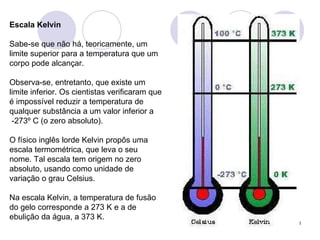 Escala Kelvin Sabe-se que não há, teoricamente, um limite superior para a temperatura que um corpo pode alcançar.  Observa-se, entretanto, que existe um limite inferior. Os cientistas verificaram que é impossível reduzir a temperatura de qualquer substância a um valor inferior a  -273º C (o zero absoluto). O físico inglês lorde Kelvin propôs uma escala termométrica, que leva o seu nome. Tal escala tem origem no zero absoluto, usando como unidade de variação o grau Celsius.  Na escala Kelvin, a temperatura de fusão do gelo corresponde a 273 K e a de ebulição da água, a 373 K.  